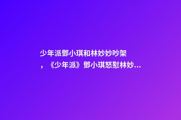 少年派鄧小琪和林妙妙吵架，《少年派》鄧小琪怒懟林妙妙被指“心機重”